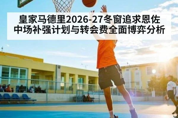 皇家马德里2026-27冬窗追求恩佐 中场补强计划与转会费全面博弈分析